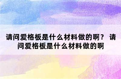 请问爱格板是什么材料做的啊？ 请问爱格板是什么材料做的啊